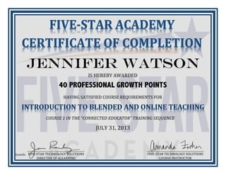 Jennifer
HAVING/SATISFIED/COURSE/REQUIREMENTS/FOR/
COURSE'1'IN'THE'“CONNECTED'EDUCATOR”'TRAINING'SEQUENCE'
Jennifer Watson
IS/HEREBY/AWARDED/
40 PROFESSIONAL GROWTH POINTS
_____________________________________________/
FIVE>STAR/TECHNOLOGY/SOLUTIONS/
DIRECTOR/OF/eLEARNING/
_____________________________________________/
FIVE>STAR/TECHNOLOGY/SOLUTIONS/
COURSE/INSTRUCTOR/
JULY/31,/2013/
 