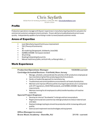 Chris Seyfarth
30 Oak Point Dr Hamburg, NJ 07419 | C (973) 534-7865 | ChrisSeyfarth@gmail.com
US born citizen
Profile
Productionoperationsmanagerwith8years’experience inmanufacturingof pyrotechnicactuatorsfor
commercial customersandgovernmentcontracts. Provenabilitytotroubleshootandcorrectissues
quickly. Independentlycapable of prioritizinginorder tomeet/exceedcustomersneeds.
Areas of Expertise
• Lean ManufacturingandContinuousimprovement
• TOC (Theoryof Constraints)
• 5S
• 3D modeling(Designspark,Solidworks,AutoCAD)
• ISO9001:AS9100C Aerospace standard
• 3D printing
• Reading/interpretingblue prints
• Manual machinery(Lathe,vertical mills,surface grinders,…)
Work Experience
Production/Operations Manager 10/20/08-current
Cartridge Actuated Devices - Fairfield, New Jersey
• Manage,schedule,andcoordinate the activitiesof 20+ productionemployeesat
twomanufacturingfacilitiesproducingpyrotechnicproducts.
• Hands-onleadershipapproachtomanufacturing.
• Troubleshootandcorrectproblemsencounteredinall levelsof production.
• Maintainand improve efficiencywhile ensuringall operationsare incompliance
with ATFregulations,OSHA PSMstandards,andISO9001:AS9100C Quality
requirements.
• Maintaintrainingforall employeestosafelyhandlehazardoussnf reactive
materials.
Special Project Engineer
• Developaninternal “skunkworks”todesignandtestnew products.
• Regainpreviouslylostcustomersbyredesignproductstoreduce material cost
and labor.
• Replace/redesigntoolingtostreamline productionwhile increasingsafetyand
quality.
• Seekoutand implementnew technologiesandequipment.
Office Manager/co-owner
Bravo Music Academy – Denville, NJ 3/1/16 - current
 