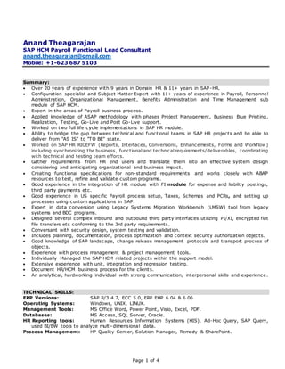 Page 1 of 4
Anand Theagarajan
SAP HCM Payroll Functional Lead Consultant
anand.theagarajan@gmail.com
Mobile: +1-623 687 5103
Summary:
 Over 20 years of experience with 9 years in Domain HR & 11+ years in SAP-HR.
 Configuration specialist and Subject Matter Expert with 11+ years of experience in Payroll, Personnel
Administration, Organizational Management, Benefits Administration and Time Management sub
module of SAP HCM.
 Expert in the areas of Payroll business process.
 Applied knowledge of ASAP methodology with phases Project Management, Business Blue Printing,
Realization, Testing, Go-Live and Post Go-Live support.
 Worked on two full life cycle implementations in SAP HR module.
 Ability to bridge the gap between technical and functional teams in SAP HR projects and be able to
deliver from "AS IS" to "TO BE" state.
 Worked on SAP HR RICEFW (Reports, Interfaces, Conversions, Enhancements, Forms and Workflow)
including synchronizing the business, functional and technical requirements/deliverables, coordinating
with technical and testing team efforts.
 Gather requirements from HR end users and translate them into an effective system design
considering and anticipating organizational and business impact.
 Creating functional specifications for non-standard requirements and works closely with ABAP
resources to test, refine and validate custom programs.
 Good experience in the integration of HR module with FI module for expense and liability postings,
third party payments etc.
 Good experience in US specific Payroll process setup, Taxes, Schemas and PCRs, and setting up
processes using custom applications in SAP.
 Expert in data conversion using Legacy Systems Migration Workbench (LMSW) tool from legacy
systems and BDC programs.
 Designed several complex inbound and outbound third party interfaces utilizing PI/XI, encrypted flat
file transfers etc conforming to the 3rd party requirements.
 Conversant with security design, system testing and validation.
 Includes planning, documentation, process optimization and context security authorization objects.
 Good knowledge of SAP landscape, change release management protocols and transport process of
objects.
 Experience with process management & project management tools.
 Individually Managed the SAP HCM related projects within the support model.
 Extensive experience with unit, integration and regression testing.
 Document HR/HCM business process for the clients.
 An analytical, hardworking individual with strong communication, interpersonal skills and experience.
TECHNICAL SKILLS:
ERP Versions: SAP R/3 4.7, ECC 5.0, ERP EHP 6.04 & 6.06
Operating Systems: Windows, UNIX, LINUX.
Management Tools: MS Office Word, Power Point, Visio, Excel, PDF.
Databases: MS Access, SQL Server, Oracle.
HR Reporting tools: Human Resources Information Systems (HIS), Ad-Hoc Query, SAP Query,
used BI/BW tools to analyze multi-dimensional data.
Process Management: HP Quality Center, Solution Manager, Remedy & SharePoint.
 