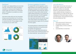 eﬃciency solutions for ships
Dashboard
An insight in your shipping efficiency has never been
more easy. All data that we collect and analyse, is
calculated on a continuous basis throughout the
vessels voyage, and is shown on our IT web-based
platform. This platform is accessible for our clients
by subscription.
Data shown includes ships track, fuel consumption,
fuel type used and associated cost, CO2
emissions,
speed logs, fuel-efficiency performance, time spend
in- and out of the SECA. We use widgets to make
the reporting suit your specific needs.
Emission Legislation Compliant
The adopted MRV and SECA legislations create a
legal framework for the monitoring, reporting and
verification of emissions from maritime transport.
The MRV Regulation requires large ships calling at
EU ports from 1 January 2018 to collect and later
publish verified annual data on CO2
emissions and
other relevant information. The SECA legislation
forces ships to decrease sulphur emission.
Also, cargo owners become more and more aware
of the carbon footprint of the shipping of their
goods and demand an insight in the CO2
emissions
from their suppliers.
This reporting will give an administrative burden,
and requires ship-owners to set up their own da-
ta-acquisition and reporting tool.
But why do it yourself? We4Sea will provide you
with an emission report containing all relevant data,
for a fixed monthly fee. Save yourself the hassle.
Let’s talk about us
Michiel Katgert and Dan Veen, the founders of
We4Sea, have a passion for ships, especially
when they are efficient and sustainable.
Michiel has a solid background as Naval Ar-
chitect, combined with years of experience in
shipping efficiency at TU Delft and TNO. Dan has
a background as Mechanical Engineer and Busi-
ness Administration, and has learned the tricks of
the trade at Wärtsilä and TNO.
Why us?
√√ Solid, safe and robust IT infrastructure
√√ No installation needed on-board
√√ Scalable solution, no limit on number of
vessels
√√ Guaranteed Return on Investment
 