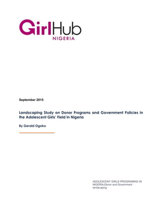 ADOLESCENT GIRLS PROGRAMING IN
NIGERIA-Donor and Government
landscaping
September 2015
Landscaping Study on Donor Programs and Government Policies in
the Adolescent Girls’ Field in Nigeria
By Gerald Ogoko
 