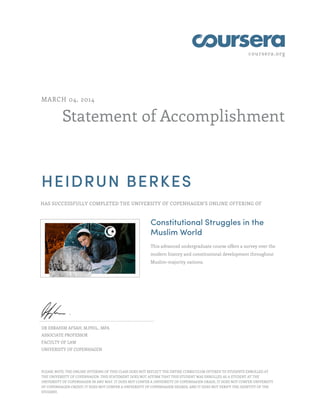 coursera.org
Statement of Accomplishment
MARCH 04, 2014
HEIDRUN BERKES
HAS SUCCESSFULLY COMPLETED THE UNIVERSITY OF COPENHAGEN'S ONLINE OFFERING OF
Constitutional Struggles in the
Muslim World
This advanced undergraduate course offers a survey over the
modern history and constitutional development throughout
Muslim-majority nations.
DR EBRAHIM AFSAH, M.PHIL., MPA
ASSOCIATE PROFESSOR
FACULTY OF LAW
UNIVERSITY OF COPENHAGEN
PLEASE NOTE: THE ONLINE OFFERING OF THIS CLASS DOES NOT REFLECT THE ENTIRE CURRICULUM OFFERED TO STUDENTS ENROLLED AT
THE UNIVERSITY OF COPENHAGEN. THIS STATEMENT DOES NOT AFFIRM THAT THIS STUDENT WAS ENROLLED AS A STUDENT AT THE
UNIVERSITY OF COPENHAGEN IN ANY WAY. IT DOES NOT CONFER A UNIVERSITY OF COPENHAGEN GRADE; IT DOES NOT CONFER UNIVERSITY
OF COPENHAGEN CREDIT; IT DOES NOT CONFER A UNIVERSITY OF COPENHAGEN DEGREE; AND IT DOES NOT VERIFY THE IDENTITY OF THE
STUDENT.
 