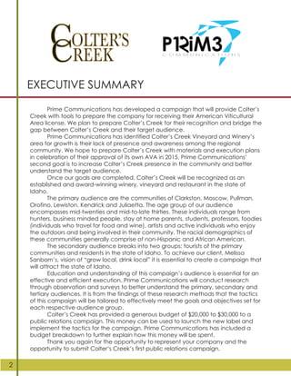 Prime Communications has developed a campaign that will provide Colter’s
Creek with tools to prepare the company for receiving their American Viticultural
Area license. We plan to prepare Colter’s Creek for their recognition and bridge the
gap between Colter’s Creek and their target audience.
Prime Communications has identified Colter’s Creek Vineyard and Winery’s
area for growth is their lack of presence and awareness among the regional
community. We hope to prepare Colter’s Creek with materials and execution plans
in celebration of their approval of its own AVA in 2015. Prime Communications’
second goal is to increase Colter’s Creek presence in the community and better
understand the target audience.
Once our goals are completed, Colter’s Creek will be recognized as an
established and award-winning winery, vineyard and restaurant in the state of
Idaho.
The primary audience are the communities of Clarkston, Moscow, Pullman,
Orofino, Lewiston, Kendrick and Juliaetta. The age group of our audience
encompasses mid-twenties and mid-to-late thirties. These individuals range from
hunters, business minded people, stay at home parents, students, professors, foodies
(individuals who travel for food and wine), artists and active individuals who enjoy
the outdoors and being involved in their community. The racial demographics of
these communities generally comprise of non-Hispanic and African American.
The secondary audience breaks into two groups: tourists of the primary
communities and residents in the state of Idaho. To achieve our client, Melissa
Sanborn’s, vision of “grow local, drink local” it is essential to create a campaign that
will attract the state of Idaho.
Education and understanding of this campaign’s audience is essential for an
effective and efficient execution. Prime Communications will conduct research
through observation and surveys to better understand the primary, secondary and
tertiary audiences. It is from the findings of these research methods that the tactics
of this campaign will be tailored to effectively meet the goals and objectives set for
each respective audience group.
Colter’s Creek has provided a generous budget of $20,000 to $30,000 to a
public relations campaign. This money can be used to launch the new label and
implement the tactics for the campaign. Prime Communications has included a
budget breakdown to further explain how this money will be spent.
Thank you again for the opportunity to represent your company and the
opportunity to submit Colter’s Creek’s first public relations campaign.
EXECUTIVE SUMMARY
2
 