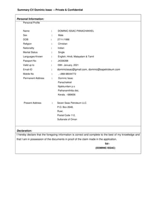 Summary CV Dominic Issac – Private & Confidential
Personal Information:
Personal Profile
Name : DOMINIC ISSAC PANACHAKKEL
Sex : Male
DOB : 27/11/1988
Religion : Christian
Nationality : Indian
Marital Status : Single
Languages Known : English, Hindi, Malayalam & Tamil
Passport No : J4336398
Valid up to : 09th January, 2021
Email-ID : dominicissac@gmail.com, dominic@sspetroleum.com
Mobile No : , +968-98044772
Permanent Address : Dominic Issac
Panachakkel
Njakkunilam p o
Pathanamthitta dist,
Kerala. - 689656
Present Address : Seven Seas Petroleum LLC
P.O. Box 2648,
Ruwi,
Postal Code 112,
Sultanate of Oman
Declaration:
I hereby declare that the foregoing information is correct and complete to the best of my knowledge and
that I am in possession of the documents in proof of the claim made in the application.
Sd/-
(DOMINIC ISSAC)
 