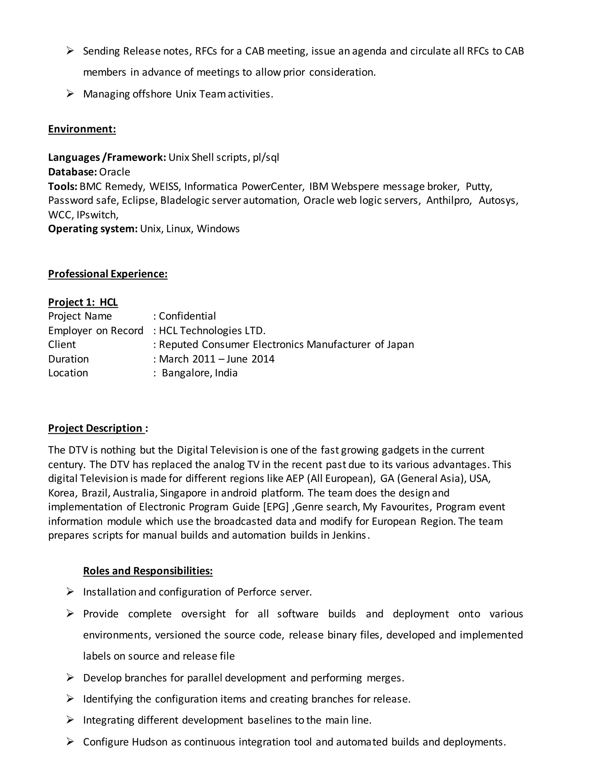  Sending Release notes, RFCs for a CAB meeting, issue an agenda and circulate all RFCs to CAB
members in advance of meetings to allow prior consideration.
 Managing offshore Unix Teamactivities.
Environment:
Languages /Framework: Unix Shell scripts, pl/sql
Database: Oracle
Tools: BMC Remedy, WEISS, Informatica PowerCenter, IBM Webspere message broker, Putty,
Password safe, Eclipse, Bladelogic server automation, Oracle web logic servers, Anthilpro, Autosys,
WCC, IPswitch,
Operating system: Unix, Linux, Windows
Professional Experience:
Project 1: HCL
Project Name : Confidential
Employer on Record : HCL Technologies LTD.
Client : Reputed Consumer Electronics Manufacturer of Japan
Duration : March 2011 – June 2014
Location : Bangalore, India
Project Description :
The DTV is nothing but the Digital Television is one of the fast growing gadgets in the current
century. The DTV has replaced the analog TV in the recent past due to its various advantages. This
digital Television is made for different regions like AEP (All European), GA (General Asia), USA,
Korea, Brazil, Australia, Singapore in android platform. The team does the design and
implementation of Electronic Program Guide [EPG] ,Genre search, My Favourites, Program event
information module which use the broadcasted data and modify for European Region. The team
prepares scripts for manual builds and automation builds in Jenkins.
Roles and Responsibilities:
 Installation and configuration of Perforce server.
 Provide complete oversight for all software builds and deployment onto various
environments, versioned the source code, release binary files, developed and implemented
labels on source and release file
 Develop branches for parallel development and performing merges.
 Identifying the configuration items and creating branches for release.
 Integrating different development baselines to the main line.
 Configure Hudson as continuous integration tool and automated builds and deployments.
 