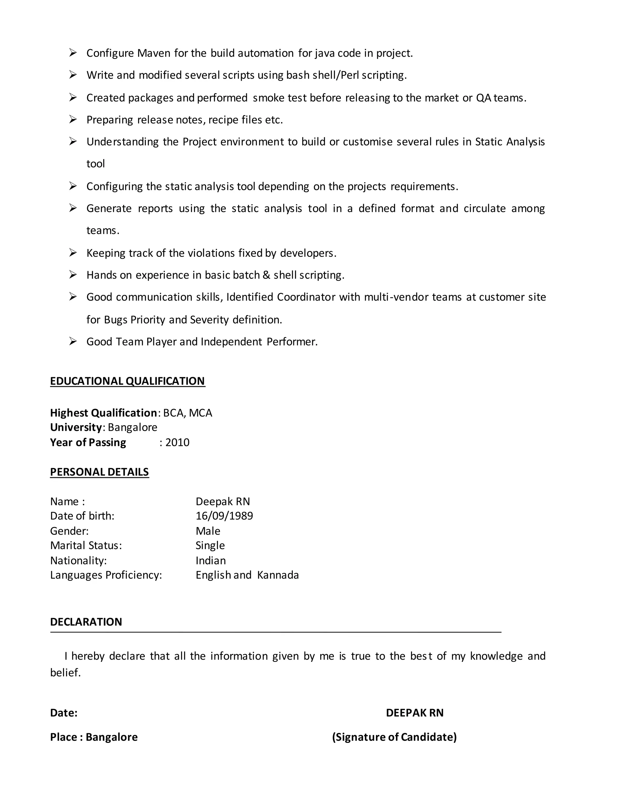  Configure Maven for the build automation for java code in project.
 Write and modified several scripts using bash shell/Perl scripting.
 Created packages and performed smoke test before releasing to the market or QA teams.
 Preparing release notes, recipe files etc.
 Understanding the Project environment to build or customise several rules in Static Analysis
tool
 Configuring the static analysis tool depending on the projects requirements.
 Generate reports using the static analysis tool in a defined format and circulate among
teams.
 Keeping track of the violations fixed by developers.
 Hands on experience in basic batch & shell scripting.
 Good communication skills, Identified Coordinator with multi-vendor teams at customer site
for Bugs Priority and Severity definition.
 Good Team Player and Independent Performer.
EDUCATIONAL QUALIFICATION
Highest Qualification: BCA, MCA
University: Bangalore
Year of Passing : 2010
PERSONAL DETAILS
Name : Deepak RN
Date of birth: 16/09/1989
Gender: Male
Marital Status: Single
Nationality: Indian
Languages Proficiency: English and Kannada
DECLARATION
I hereby declare that all the information given by me is true to the best of my knowledge and
belief.
Date: DEEPAK RN
Place : Bangalore (Signature of Candidate)
 