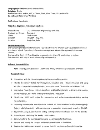 Languages /Framework: Linux and Windows
Database: Oracle
Tools: Clear case, Jenkins, ANT, CC basic, DiME, Clear Quest, VRS and CMDB
Operating system: Linux, Windows
Professional Experience:
Project 2: Cognizant Technology Solutions
Project Name : CTO Environment Engineering - Offshore
Employer on Record : Cognizant
Client : The Hartford
Duration : July 2014 – July 2015
Location : Bangalore, India
Project Description :
CTO EE Team provides maintenance and support activities for different LOB's such as Personal lines
and claims, Sales & Operations, Information Management, Wealth Management in Insurance
Domain.
Our team (Hartford – EE Team) is going to support more than 450 applications in various
functionalities with help of application configuration service.
Role and Responsibilities:
Role: Senior Systems Executive- L2 Offshore Unix / Informatica / Release Co-ordinator
Responsibilities:
 Interaction with the clients to understand the scope of the project.
 Handle the remedy tickets for Deployment, Migration and Bounce Instance and Using
WEISS tool to perform the deployment, Bounce Instance, Clear cache and Process ID kill.
 Informatica PowerCenter Extract, transform, and load functionality to bring in data sources,
create mappings, test them, and deploy to QA and Production.
 Developing UNIX shell scripts for automating and enhancement/streamlining existing
manual process.
 Providing Maintenance and Production support for 600+ Informatica Workflow/mappings,
Autosys jobs(pl/sql, Unix) which are running in production environment as well as QA, INT.
 To perform Analysis, construction, testing and implementation of code fixes for the defects.
 Preparing and submitting the weekly status reports.
 Communicate to the business partners and users in case of critical issue.
 Perform and Testing the changes and enhancements done in Production.
 Reviews the risk & impact analysis to ensure that this has been performed thoroughly.
 