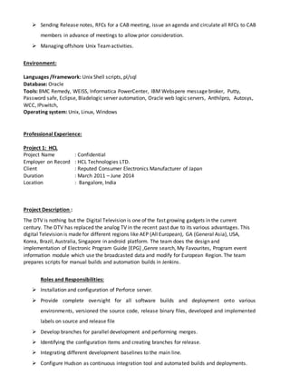  Sending Release notes, RFCs for a CAB meeting, issue an agenda and circulate all RFCs to CAB
members in advance of meetings to allow prior consideration.
 Managing offshore Unix Teamactivities.
Environment:
Languages /Framework: Unix Shell scripts, pl/sql
Database: Oracle
Tools: BMC Remedy, WEISS, Informatica PowerCenter, IBM Webspere message broker, Putty,
Password safe, Eclipse, Bladelogic server automation, Oracle web logic servers, Anthilpro, Autosys,
WCC, IPswitch,
Operating system: Unix, Linux, Windows
Professional Experience:
Project 1: HCL
Project Name : Confidential
Employer on Record : HCL Technologies LTD.
Client : Reputed Consumer Electronics Manufacturer of Japan
Duration : March 2011 – June 2014
Location : Bangalore, India
Project Description :
The DTV is nothing but the Digital Television is one of the fast growing gadgets in the current
century. The DTV has replaced the analog TV in the recent past due to its various advantages. This
digital Television is made for different regions like AEP (All European), GA (General Asia), USA,
Korea, Brazil, Australia, Singapore in android platform. The team does the design and
implementation of Electronic Program Guide [EPG] ,Genre search, My Favourites, Program event
information module which use the broadcasted data and modify for European Region. The team
prepares scripts for manual builds and automation builds in Jenkins.
Roles and Responsibilities:
 Installation and configuration of Perforce server.
 Provide complete oversight for all software builds and deployment onto various
environments, versioned the source code, release binary files, developed and implemented
labels on source and release file
 Develop branches for parallel development and performing merges.
 Identifying the configuration items and creating branches for release.
 Integrating different development baselines to the main line.
 Configure Hudson as continuous integration tool and automated builds and deployments.
 