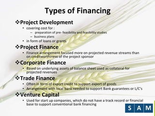 Types of Financing
Project Development
• covering cost for :
– preparation of pre- feasibility and feasibility studies
– business plans
• in form of loans or grants
Project Finance
• Finance arrangement focused more on projected revenue streams than
on creditworthiness of the project sponsor
Corporate Finance
• Based on underlying assets of balance sheet used as collateral for
projected revenues
Trade Finance
• Often in form of export credit to support export of goods
• Arrangement with local bank needed to support Bank guarantees or L/C‘s
Venture Capital
• Used for start up companies, which do not have a track record or financial
base to support conventional bank financing
 