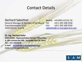 Contact Details
Gerhard Sabathiel Mobile +43 6991 612 61 76
General Manager & Member of the Board Tel: +43 1 205 108 5538
Franziskanerplatz 3/11 Fax: +43 1 205 108 5539
1010 Vienna, Austria sabathiel@s-a-management.com
Dr. Ing. Michael Hofer
SAM GmbH - Representation Partner Office Peru
Jr. San Lorenzo No.300 - Surquillo Lima 34, Peru
Tel: + 51 1 2414370
E-mail: m.hofer@s-a-management.com
www.s-a-management.com
 