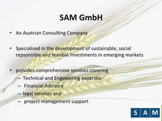 SAM GmbH
• An Austrian Consulting Company
• Specialised in the development of sustainable, social
repsonsible and feasible investments in emerging markets
• provides comprehensive services covering
– Technical and Engineering expertise
– Financial Advisory
– legal services and
– project management support
 