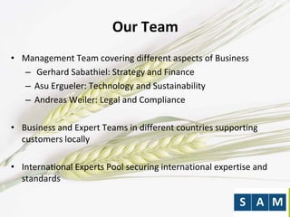 Our Team
• Management Team covering different aspects of Business
– Gerhard Sabathiel: Strategy and Finance
– Asu Ergueler: Technology and Sustainability
– Andreas Weiler: Legal and Compliance
• Business and Expert Teams in different countries supporting
customers locally
• International Experts Pool securing international expertise and
standards
 