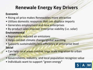 Renewale Energy Key Drivers
Economic
• Rising oil price makes Renewables more attractive
• Utilizes domestic resources that can displace imports
• Generates employment and new enterprises
• By-product sales improve enterprise viability (i.e. solar)
Environmental
• Represents reduced air emissions
• Helps combat climate change/global warming
• Supports sustainability/eco-efficiency at enterprise level
Social
• Can help rural areas combat large scale migration to urban
areas
• Governments, industry, and local population recognize value
• Individuals want to support “green energy”
 