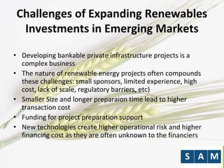 Challenges of Expanding Renewables
Investments in Emerging Markets
• Developing bankable private infrastructure projects is a
complex business
• The nature of renewable energy projects often compounds
these challenges: small sponsors, limited experience, high
cost, lack of scale, regulatory barriers, etc)
• Smaller Size and longer preparaion time lead to higher
transaction cost
• Funding for project preparation support
• New technologies create higher operational risk and higher
financing cost as they are often unknown to the financiers
 