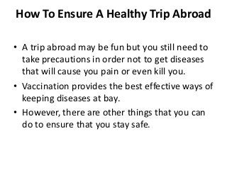 How To Ensure A Healthy Trip Abroad
• A trip abroad may be fun but you still need to
take precautions in order not to get diseases
that will cause you pain or even kill you.
• Vaccination provides the best effective ways of
keeping diseases at bay.
• However, there are other things that you can
do to ensure that you stay safe.
 