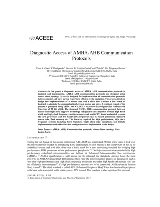 Proc. of Int. Conf. on Information Technology in Signal and Image Processing

Diagnostic Access of AMBA-AHB Communication
Protocols
First A. Gouri V Deshpande1, Second B. Abhijit Gadad2 and Third C. Dr. Priyatam Kumar 3
1

M.Tech (Digital Electronics), Selection Grade Lecturer KLE CIM, Hubli, India
Email: bb_gadad@yahoo.co.in
2 th
5 Semester B.E (ECE Dept) RV College of Engineering, Bangalore, India
Email: abhijitgadad1210@gmail.com
3
Professor, ECE Dept BVBCET, Hubli, India
Email: priyatam@bvb.edu

Abstract—In this paper a diagnostic access of AMBA AHB communication protocols is
designed and implemented. AMBA AHB communication protocols are designed using
master slave topology. A core is designed for implementation of communication protocols
between master and slave device to perform efficient write operation. The process involves
design and implementation of a master unit and a slave unit. Further a test bench is
designed to simulate the communication between master and slave. A synthesis report of the
process is generated using VHDL and XILINX. The process is configured for Address and
Data bus of 32 bit width. The designed AMBA AHB communication protocol between
master and single slave supports technology independent data transfer between high band
width and high clock frequency multiprocessors and multi-CPU based embedded systems
like arm processors and low bandwidth peripherals like IC based processors, standard
macro cells, flash memory etc. The features required for high performance, high clock
frequency systems including burst transfers, single clock edge operations, non–tristate
implementation and wider data bus configuration are implemented in the design.
Index Terms— AMBA (AHB), Communication protocols, Master-Slave topology, Core
design, burst.

I. INTRODUCTION [1]
During the last decade of the second millennium A.D, ARM was established. Within a few years, it took over
the microcontroller market by introducing RISC architecture. It soon became a key component of the 32 bit
embedded system and with this; there was a basic need for a new interfacing standard for bridging high
performance ARM processors to low performance peripherals [1]. On chip communication standards for high
performance embedded microcontrollers are defined in Advanced Microcontroller Bus Architecture
(AMBA). [1].AMBA specification is well known for its extended bus standards. Among these, the most
powerful is AHB(Advanced High Performance Bus).Here the interconnection process is designed in such a
way that High performance and High clock frequency processors and other high bandwidth system cells can
be efficiently interconnected[2].If High performance systems are to be connected, ASB(Advanced System
Bus) is used[3]. The third standard is called APB (Advanced Peripheral Bus).When low bandwidth peripheral
cells have to be connected to the main system, APB is used. This standard is also optimized for minimal
DOI: 03.LSCS.2013.6.515
© Association of Computer Electronics and Electrical Engineers, 2013

 