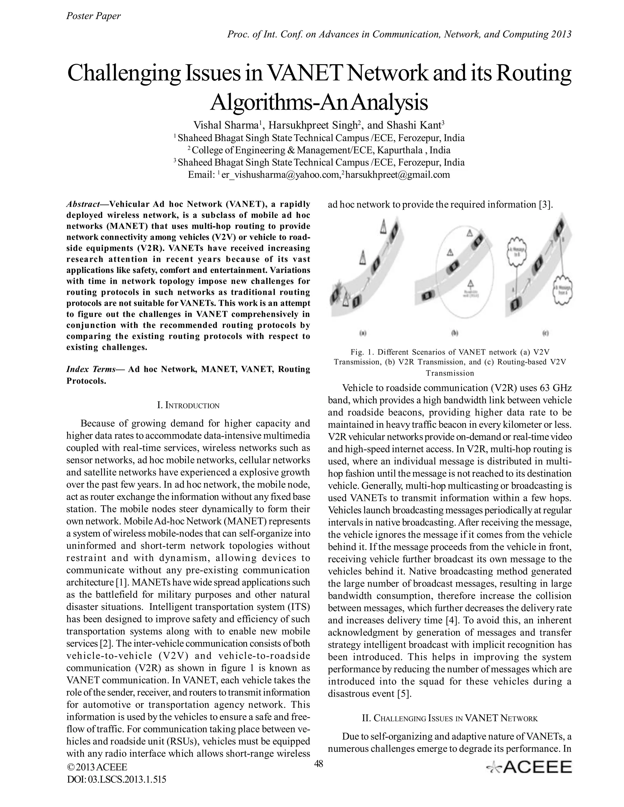Poster Paper
Proc. of Int. Conf. on Advances in Communication, Network, and Computing 2013

Challenging Issues in VANET Network and its Routing
Algorithms-An Analysis
Vishal Sharma1, Harsukhpreet Singh2, and Shashi Kant3
1

Shaheed Bhagat Singh State Technical Campus /ECE, Ferozepur, India
2
College of Engineering & Management/ECE, Kapurthala , India
3
Shaheed Bhagat Singh State Technical Campus /ECE, Ferozepur, India
Email: 1 er_vishusharma@yahoo.com,2 harsukhpreet@gmail.com
Abstract—Vehicular Ad hoc Network (VANET), a rapidly
deployed wireless network, is a subclass of mobile ad hoc
networks (MANET) that uses multi-hop routing to provide
network connectivity among vehicles (V2V) or vehicle to roadside equipments (V2R). VANETs have received increasing
research attention in recent years because of its vast
applications like safety, comfort and entertainment. Variations
with time in network topology impose new challenges for
routing protocols in such networks as traditional routing
protocols are not suitable for VANETs. This work is an attempt
to figure out the challenges in VANET comprehensively in
conjunction with the recommended routing protocols by
comparing the existing routing protocols with respect to
existing challenges.
Index Terms— Ad hoc Network, MANET, VANET, Routing
Protocols.

I. INTRODUCTION

ad hoc network to provide the required information [3].

Fig. 1. Different Scenarios of VANET network (a) V2V
Transmission, (b) V2R Transmission, and (c) Routing-based V2V
Transmission

Vehicle to roadside communication (V2R) uses 63 GHz
band, which provides a high bandwidth link between vehicle
and roadside beacons, providing higher data rate to be
maintained in heavy traffic beacon in every kilometer or less.
V2R vehicular networks provide on-demand or real-time video
and high-speed internet access. In V2R, multi-hop routing is
used, where an individual message is distributed in multihop fashion until the message is not reached to its destination
vehicle. Generally, multi-hop multicasting or broadcasting is
used VANETs to transmit information within a few hops.
Vehicles launch broadcasting messages periodically at regular
intervals in native broadcasting. After receiving the message,
the vehicle ignores the message if it comes from the vehicle
behind it. If the message proceeds from the vehicle in front,
receiving vehicle further broadcast its own message to the
vehicles behind it. Native broadcasting method generated
the large number of broadcast messages, resulting in large
bandwidth consumption, therefore increase the collision
between messages, which further decreases the delivery rate
and increases delivery time [4]. To avoid this, an inherent
acknowledgment by generation of messages and transfer
strategy intelligent broadcast with implicit recognition has
been introduced. This helps in improving the system
performance by reducing the number of messages which are
introduced into the squad for these vehicles during a
disastrous event [5].

Because of growing demand for higher capacity and
higher data rates to accommodate data-intensive multimedia
coupled with real-time services, wireless networks such as
sensor networks, ad hoc mobile networks, cellular networks
and satellite networks have experienced a explosive growth
over the past few years. In ad hoc network, the mobile node,
act as router exchange the information without any fixed base
station. The mobile nodes steer dynamically to form their
own network. Mobile Ad-hoc Network (MANET) represents
a system of wireless mobile-nodes that can self-organize into
uninformed and short-term network topologies without
restraint and with dynamism, allowing devices to
communicate without any pre-existing communication
architecture [1]. MANETs have wide spread applications such
as the battlefield for military purposes and other natural
disaster situations. Intelligent transportation system (ITS)
has been designed to improve safety and efficiency of such
transportation systems along with to enable new mobile
services [2]. The inter-vehicle communication consists of both
vehicle-to-vehicle (V2V) and vehicle-to-roadside
communication (V2R) as shown in figure 1 is known as
VANET communication. In VANET, each vehicle takes the
role of the sender, receiver, and routers to transmit information
for automotive or transportation agency network. This
information is used by the vehicles to ensure a safe and freeII. CHALLENGING ISSUES IN VANET NETWORK
flow of traffic. For communication taking place between veDue to self-organizing and adaptive nature of VANETs, a
hicles and roadside unit (RSUs), vehicles must be equipped
numerous challenges emerge to degrade its performance. In
with any radio interface which allows short-range wireless
48
© 2013 ACEEE
DOI: 03.LSCS.2013.1.515

 