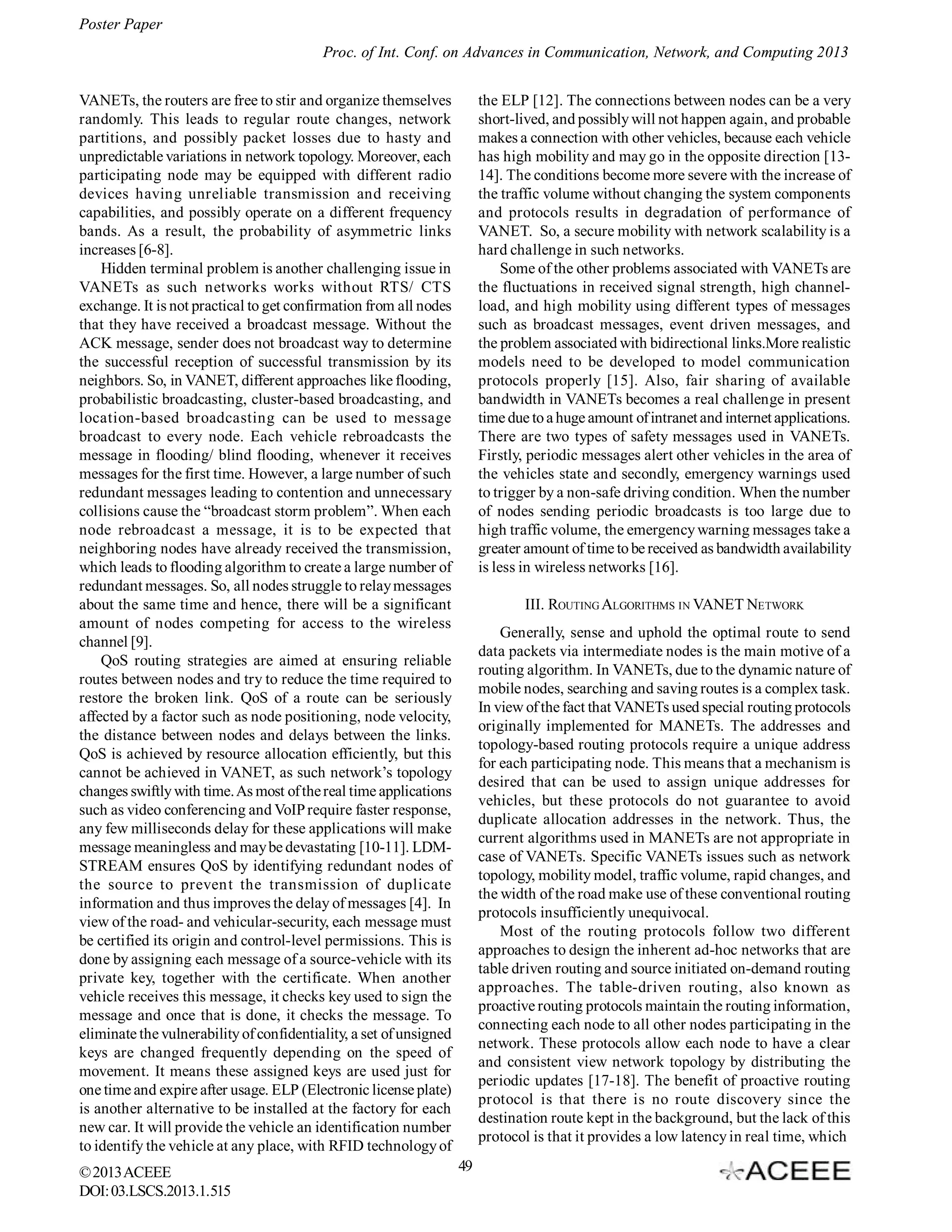 Poster Paper
Proc. of Int. Conf. on Advances in Communication, Network, and Computing 2013
VANETs, the routers are free to stir and organize themselves
randomly. This leads to regular route changes, network
partitions, and possibly packet losses due to hasty and
unpredictable variations in network topology. Moreover, each
participating node may be equipped with different radio
devices having unreliable transmission and receiving
capabilities, and possibly operate on a different frequency
bands. As a result, the probability of asymmetric links
increases [6-8].
Hidden terminal problem is another challenging issue in
VANETs as such networks works without RTS/ CTS
exchange. It is not practical to get confirmation from all nodes
that they have received a broadcast message. Without the
ACK message, sender does not broadcast way to determine
the successful reception of successful transmission by its
neighbors. So, in VANET, different approaches like flooding,
probabilistic broadcasting, cluster-based broadcasting, and
location-based broadcasting can be used to message
broadcast to every node. Each vehicle rebroadcasts the
message in flooding/ blind flooding, whenever it receives
messages for the first time. However, a large number of such
redundant messages leading to contention and unnecessary
collisions cause the “broadcast storm problem”. When each
node rebroadcast a message, it is to be expected that
neighboring nodes have already received the transmission,
which leads to flooding algorithm to create a large number of
redundant messages. So, all nodes struggle to relay messages
about the same time and hence, there will be a significant
amount of nodes competing for access to the wireless
channel [9].
QoS routing strategies are aimed at ensuring reliable
routes between nodes and try to reduce the time required to
restore the broken link. QoS of a route can be seriously
affected by a factor such as node positioning, node velocity,
the distance between nodes and delays between the links.
QoS is achieved by resource allocation efficiently, but this
cannot be achieved in VANET, as such network’s topology
changes swiftly with time. As most of the real time applications
such as video conferencing and VoIP require faster response,
any few milliseconds delay for these applications will make
message meaningless and may be devastating [10-11]. LDMSTREAM ensures QoS by identifying redundant nodes of
the source to prevent the transmission of duplicate
information and thus improves the delay of messages [4]. In
view of the road- and vehicular-security, each message must
be certified its origin and control-level permissions. This is
done by assigning each message of a source-vehicle with its
private key, together with the certificate. When another
vehicle receives this message, it checks key used to sign the
message and once that is done, it checks the message. To
eliminate the vulnerability of confidentiality, a set of unsigned
keys are changed frequently depending on the speed of
movement. It means these assigned keys are used just for
one time and expire after usage. ELP (Electronic license plate)
is another alternative to be installed at the factory for each
new car. It will provide the vehicle an identification number
to identify the vehicle at any place, with RFID technology of
© 2013 ACEEE
DOI: 03.LSCS.2013.1.515

the ELP [12]. The connections between nodes can be a very
short-lived, and possibly will not happen again, and probable
makes a connection with other vehicles, because each vehicle
has high mobility and may go in the opposite direction [1314]. The conditions become more severe with the increase of
the traffic volume without changing the system components
and protocols results in degradation of performance of
VANET. So, a secure mobility with network scalability is a
hard challenge in such networks.
Some of the other problems associated with VANETs are
the fluctuations in received signal strength, high channelload, and high mobility using different types of messages
such as broadcast messages, event driven messages, and
the problem associated with bidirectional links.More realistic
models need to be developed to model communication
protocols properly [15]. Also, fair sharing of available
bandwidth in VANETs becomes a real challenge in present
time due to a huge amount of intranet and internet applications.
There are two types of safety messages used in VANETs.
Firstly, periodic messages alert other vehicles in the area of
the vehicles state and secondly, emergency warnings used
to trigger by a non-safe driving condition. When the number
of nodes sending periodic broadcasts is too large due to
high traffic volume, the emergency warning messages take a
greater amount of time to be received as bandwidth availability
is less in wireless networks [16].
III. ROUTING ALGORITHMS IN VANET NETWORK
Generally, sense and uphold the optimal route to send
data packets via intermediate nodes is the main motive of a
routing algorithm. In VANETs, due to the dynamic nature of
mobile nodes, searching and saving routes is a complex task.
In view of the fact that VANETs used special routing protocols
originally implemented for MANETs. The addresses and
topology-based routing protocols require a unique address
for each participating node. This means that a mechanism is
desired that can be used to assign unique addresses for
vehicles, but these protocols do not guarantee to avoid
duplicate allocation addresses in the network. Thus, the
current algorithms used in MANETs are not appropriate in
case of VANETs. Specific VANETs issues such as network
topology, mobility model, traffic volume, rapid changes, and
the width of the road make use of these conventional routing
protocols insufficiently unequivocal.
Most of the routing protocols follow two different
approaches to design the inherent ad-hoc networks that are
table driven routing and source initiated on-demand routing
approaches. The table-driven routing, also known as
proactive routing protocols maintain the routing information,
connecting each node to all other nodes participating in the
network. These protocols allow each node to have a clear
and consistent view network topology by distributing the
periodic updates [17-18]. The benefit of proactive routing
protocol is that there is no route discovery since the
destination route kept in the background, but the lack of this
protocol is that it provides a low latency in real time, which
49

 
