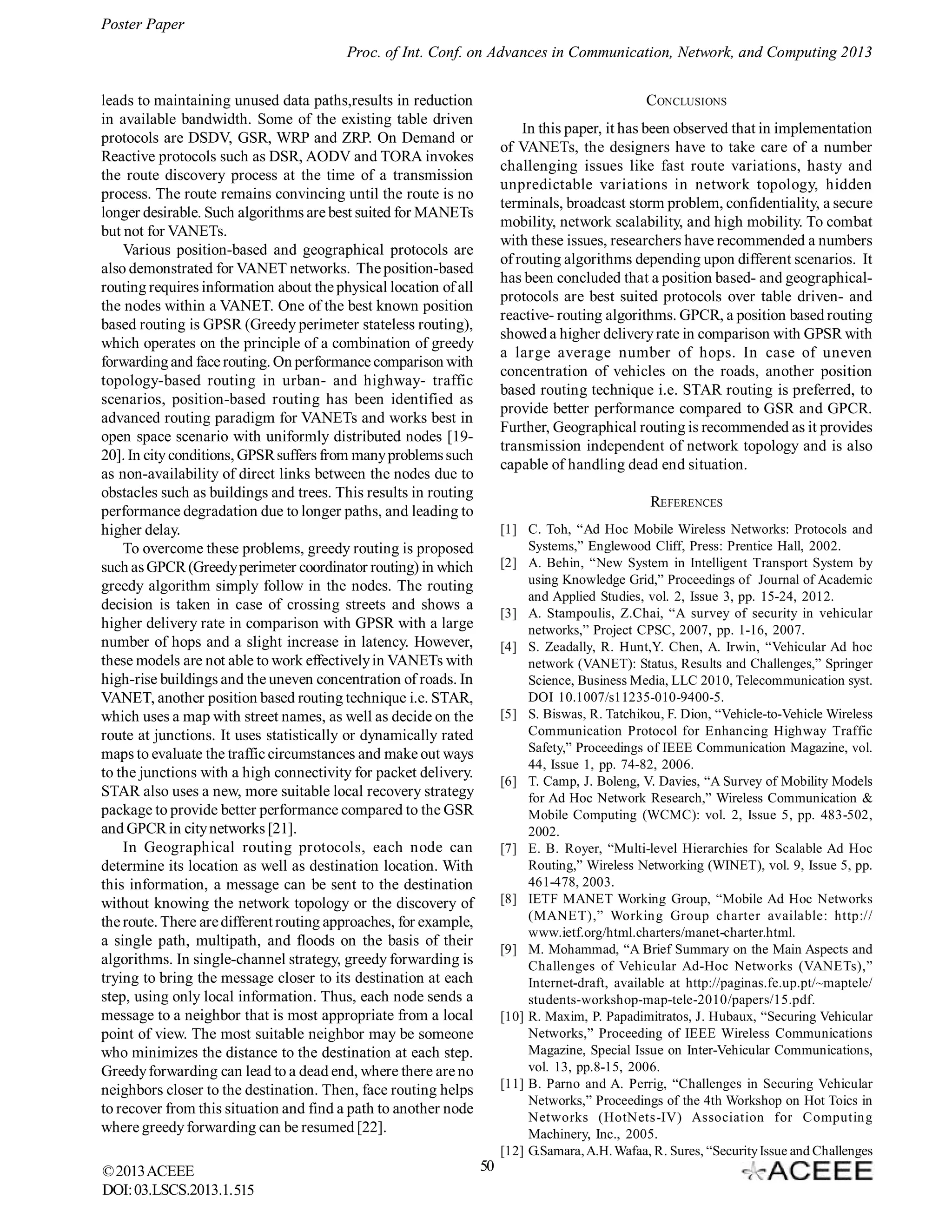 Poster Paper
Proc. of Int. Conf. on Advances in Communication, Network, and Computing 2013
leads to maintaining unused data paths,results in reduction
in available bandwidth. Some of the existing table driven
protocols are DSDV, GSR, WRP and ZRP. On Demand or
Reactive protocols such as DSR, AODV and TORA invokes
the route discovery process at the time of a transmission
process. The route remains convincing until the route is no
longer desirable. Such algorithms are best suited for MANETs
but not for VANETs.
Various position-based and geographical protocols are
also demonstrated for VANET networks. The position-based
routing requires information about the physical location of all
the nodes within a VANET. One of the best known position
based routing is GPSR (Greedy perimeter stateless routing),
which operates on the principle of a combination of greedy
forwarding and face routing. On performance comparison with
topology-based routing in urban- and highway- traffic
scenarios, position-based routing has been identified as
advanced routing paradigm for VANETs and works best in
open space scenario with uniformly distributed nodes [1920]. In city conditions, GPSR suffers from many problems such
as non-availability of direct links between the nodes due to
obstacles such as buildings and trees. This results in routing
performance degradation due to longer paths, and leading to
higher delay.
To overcome these problems, greedy routing is proposed
such as GPCR (Greedy perimeter coordinator routing) in which
greedy algorithm simply follow in the nodes. The routing
decision is taken in case of crossing streets and shows a
higher delivery rate in comparison with GPSR with a large
number of hops and a slight increase in latency. However,
these models are not able to work effectively in VANETs with
high-rise buildings and the uneven concentration of roads. In
VANET, another position based routing technique i.e. STAR,
which uses a map with street names, as well as decide on the
route at junctions. It uses statistically or dynamically rated
maps to evaluate the traffic circumstances and make out ways
to the junctions with a high connectivity for packet delivery.
STAR also uses a new, more suitable local recovery strategy
package to provide better performance compared to the GSR
and GPCR in city networks [21].
In Geographical routing protocols, each node can
determine its location as well as destination location. With
this information, a message can be sent to the destination
without knowing the network topology or the discovery of
the route. There are different routing approaches, for example,
a single path, multipath, and floods on the basis of their
algorithms. In single-channel strategy, greedy forwarding is
trying to bring the message closer to its destination at each
step, using only local information. Thus, each node sends a
message to a neighbor that is most appropriate from a local
point of view. The most suitable neighbor may be someone
who minimizes the distance to the destination at each step.
Greedy forwarding can lead to a dead end, where there are no
neighbors closer to the destination. Then, face routing helps
to recover from this situation and find a path to another node
where greedy forwarding can be resumed [22].
© 2013 ACEEE
DOI: 03.LSCS.2013.1. 515

CONCLUSIONS
In this paper, it has been observed that in implementation
of VANETs, the designers have to take care of a number
challenging issues like fast route variations, hasty and
unpredictable variations in network topology, hidden
terminals, broadcast storm problem, confidentiality, a secure
mobility, network scalability, and high mobility. To combat
with these issues, researchers have recommended a numbers
of routing algorithms depending upon different scenarios. It
has been concluded that a position based- and geographicalprotocols are best suited protocols over table driven- and
reactive- routing algorithms. GPCR, a position based routing
showed a higher delivery rate in comparison with GPSR with
a large average number of hops. In case of uneven
concentration of vehicles on the roads, another position
based routing technique i.e. STAR routing is preferred, to
provide better performance compared to GSR and GPCR.
Further, Geographical routing is recommended as it provides
transmission independent of network topology and is also
capable of handling dead end situation.
REFERENCES
[1] C. Toh, “Ad Hoc Mobile Wireless Networks: Protocols and
Systems,” Englewood Cliff, Press: Prentice Hall, 2002.
[2] A. Behin, “New System in Intelligent Transport System by
using Knowledge Grid,” Proceedings of Journal of Academic
and Applied Studies, vol. 2, Issue 3, pp. 15-24, 2012.
[3] A. Stampoulis, Z.Chai, “A survey of security in vehicular
networks,” Project CPSC, 2007, pp. 1-16, 2007.
[4] S. Zeadally, R. Hunt,Y. Chen, A. Irwin, “Vehicular Ad hoc
network (VANET): Status, Results and Challenges,” Springer
Science, Business Media, LLC 2010, Telecommunication syst.
DOI 10.1007/s11235-010-9400-5.
[5] S. Biswas, R. Tatchikou, F. Dion, “Vehicle-to-Vehicle Wireless
Communication Protocol for Enhancing Highway Traffic
Safety,” Proceedings of IEEE Communication Magazine, vol.
44, Issue 1, pp. 74-82, 2006.
[6] T. Camp, J. Boleng, V. Davies, “A Survey of Mobility Models
for Ad Hoc Network Research,” Wireless Communication &
Mobile Computing (WCMC): vol. 2, Issue 5, pp. 483-502,
2002.
[7] E. B. Royer, “Multi-level Hierarchies for Scalable Ad Hoc
Routing,” Wireless Networking (WINET), vol. 9, Issue 5, pp.
461-478, 2003.
[8] IETF MANET Working Group, “Mobile Ad Hoc Networks
(MANET),” Working Group charter available: http://
www.ietf.org/html.charters/manet-charter.html.
[9] M. Mohammad, “A Brief Summary on the Main Aspects and
Challenges of Vehicular Ad-Hoc Networks (VANETs),”
Internet-draft, available at http://paginas.fe.up.pt/~maptele/
students-workshop-map-tele-2010/papers/15.pdf.
[10] R. Maxim, P. Papadimitratos, J. Hubaux, “Securing Vehicular
Networks,” Proceeding of IEEE Wireless Communications
Magazine, Special Issue on Inter-Vehicular Communications,
vol. 13, pp.8-15, 2006.
[11] B. Parno and A. Perrig, “Challenges in Securing Vehicular
Networks,” Proceedings of the 4th Workshop on Hot Toics in
Networks (HotNets-IV) Association for Computing
Machinery, Inc., 2005.
[12] G.Samara, A.H. Wafaa, R. Sures, “Security Issue and Challenges

50

 