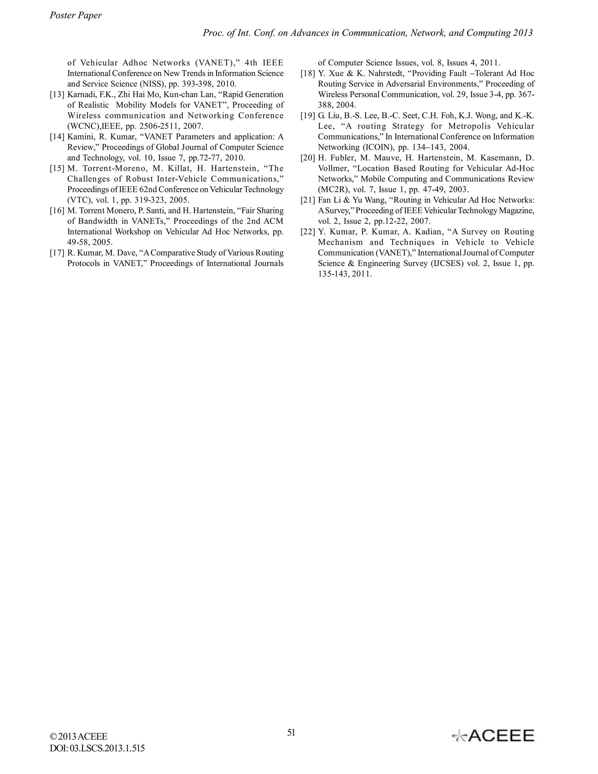 Poster Paper
Proc. of Int. Conf. on Advances in Communication, Network, and Computing 2013

[13]

[14]

[15]

[16]

[17]

of Vehicular Adhoc Networks (VANET),” 4th IEEE
International Conference on New Trends in Information Science
and Service Science (NISS), pp. 393-398, 2010.
Karnadi, F.K., Zhi Hai Mo, Kun-chan Lan, “Rapid Generation
of Realistic Mobility Models for VANET”, Proceeding of
Wireless communication and Networking Conference
(WCNC),IEEE, pp. 2506-2511, 2007.
Kamini, R. Kumar, “VANET Parameters and application: A
Review,” Proceedings of Global Journal of Computer Science
and Technology, vol. 10, Issue 7, pp.72-77, 2010.
M. Torrent-Moreno, M. Killat, H. Hartenstein, “The
Challenges of Robust Inter-Vehicle Communications,”
Proceedings of IEEE 62nd Conference on Vehicular Technology
(VTC), vol. 1, pp. 319-323, 2005.
M. Torrent Monero, P. Santi, and H. Hartenstein, “Fair Sharing
of Bandwidth in VANETs,” Proceedings of the 2nd ACM
International Workshop on Vehicular Ad Hoc Networks, pp.
49-58, 2005.
R. Kumar, M. Dave, “A Comparative Study of Various Routing
Protocols in VANET,” Proceedings of International Journals

© 2013 ACEEE
DOI: 03.LSCS.2013.1.515

of Computer Science Issues, vol. 8, Issues 4, 2011.
[18] Y. Xue & K. Nahrstedt, “Providing Fault –Tolerant Ad Hoc
Routing Service in Adversarial Environments,” Proceeding of
Wireless Personal Communication, vol. 29, Issue 3-4, pp. 367388, 2004.
[19] G. Liu, B.-S. Lee, B.-C. Seet, C.H. Foh, K.J. Wong, and K.-K.
Lee, “A routing Strategy for Metropolis Vehicular
Communications,” In International Conference on Information
Networking (ICOIN), pp. 134–143, 2004.
[20] H. Fubler, M. Mauve, H. Hartenstein, M. Kasemann, D.
Vollmer, “Location Based Routing for Vehicular Ad-Hoc
Networks,” Mobile Computing and Communications Review
(MC2R), vol. 7, Issue 1, pp. 47-49, 2003.
[21] Fan Li & Yu Wang, “Routing in Vehicular Ad Hoc Networks:
A Survey,” Proceeding of IEEE Vehicular Technology Magazine,
vol. 2, Issue 2, pp.12-22, 2007.
[22] Y. Kumar, P. Kumar, A. Kadian, “A Survey on Routing
Mechanism and Techniques in Vehicle to Vehicle
Communication (VANET),” International Journal of Computer
Science & Engineering Survey (IJCSES) vol. 2, Issue 1, pp.
135-143, 2011.

51

 