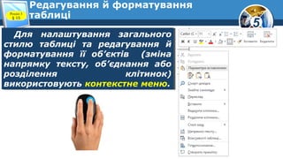 5
Редагування й форматування
таблиці
Для налаштування загального
стилю таблиці та редагування й
форматування її об’єктів (зміна
напрямку тексту, об’єднання або
розділення клітинок)
використовують контекстне меню.
Для налаштування загального
стилю таблиці та редагування й
форматування її об’єктів (зміна
напрямку тексту, об’єднання або
розділення клітинок)
використовують контекстне меню.
Розділ 3
§ 15
 