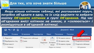 5
Для тих, хто хоче знати більше
Якщо кілька клітинок таблиці, які розташовані поруч,
потрібно об'єднати в одну, то їх слід виділити та вибрати
кнопку Об'єднати клітинки в групі Об'єднання. Під час
об'єднання вміст клітинок не зникає, а «склеюється» і
розміщується в об'єднаній клітинці.
Якщо кілька клітинок таблиці, які розташовані поруч,
потрібно об'єднати в одну, то їх слід виділити та вибрати
кнопку Об'єднати клітинки в групі Об'єднання. Під час
об'єднання вміст клітинок не зникає, а «склеюється» і
розміщується в об'єднаній клітинці.
Розділ 3
§ 15
 