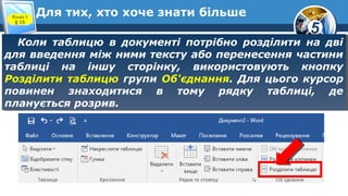 5
Для тих, хто хоче знати більше
Коли таблицю в документі потрібно розділити на дві
для введення між ними тексту або перенесення частини
таблиці на іншу сторінку, використовують кнопку
Розділити таблицю групи Об'єднання. Для цього курсор
повинен знаходитися в тому рядку таблиці, де
планується розрив.
Коли таблицю в документі потрібно розділити на дві
для введення між ними тексту або перенесення частини
таблиці на іншу сторінку, використовують кнопку
Розділити таблицю групи Об'єднання. Для цього курсор
повинен знаходитися в тому рядку таблиці, де
планується розрив.
Розділ 3
§ 15
 