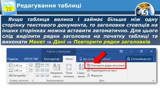 5
Редагування таблиці
Якщо таблиця велика і займає більше ніж одну
сторінку текстового документа, то заголовки стовпців на
інших сторінках можна вставити автоматично. Для цього
слід виділити рядки заголовка на початку таблиці та
виконати Макет ⇒ Дані ⇒ Повторити рядки заголовків
Якщо таблиця велика і займає більше ніж одну
сторінку текстового документа, то заголовки стовпців на
інших сторінках можна вставити автоматично. Для цього
слід виділити рядки заголовка на початку таблиці та
виконати Макет ⇒ Дані ⇒ Повторити рядки заголовків
Розділ 3
§ 15
 