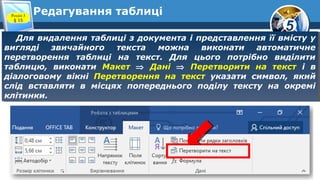 5
Редагування таблиці
Для видалення таблиці з документа і представлення її вмісту у
вигляді звичайного текста можна виконати автоматичне
перетворення таблиці на текст. Для цього потрібно виділити
таблицю, виконати Макет ⇒ Дані ⇒ Перетворити на текст і в
діалоговому вікні Перетворення на текст указати символ, який
слід вставляти в місцях попереднього поділу тексту на окремі
клітинки.
Для видалення таблиці з документа і представлення її вмісту у
вигляді звичайного текста можна виконати автоматичне
перетворення таблиці на текст. Для цього потрібно виділити
таблицю, виконати Макет ⇒ Дані ⇒ Перетворити на текст і в
діалоговому вікні Перетворення на текст указати символ, який
слід вставляти в місцях попереднього поділу тексту на окремі
клітинки.
Розділ 3
§ 15
 