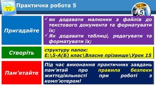 5
Практична робота 5
як додавати малюнки з файлів до
текстового документа та форматувати
їх;
Як додавати таблиці, редагувати та
форматувати їх;
як додавати малюнки з файлів до
текстового документа та форматувати
їх;
Як додавати таблиці, редагувати та
форматувати їх;
структуру папок:
E:5-А(Б) класВласне прізвищеУрок 15
структуру папок:
E:5-А(Б) класВласне прізвищеУрок 15
Під час виконання практичних завдань
пам’ятай про правила безпеки
життєдіяльності при роботі з
комп’ютером!
Під час виконання практичних завдань
пам’ятай про правила безпеки
життєдіяльності при роботі з
комп’ютером!
Пригадайте
Створіть
Пам’ятайте
Розділ 3
§ 15
 