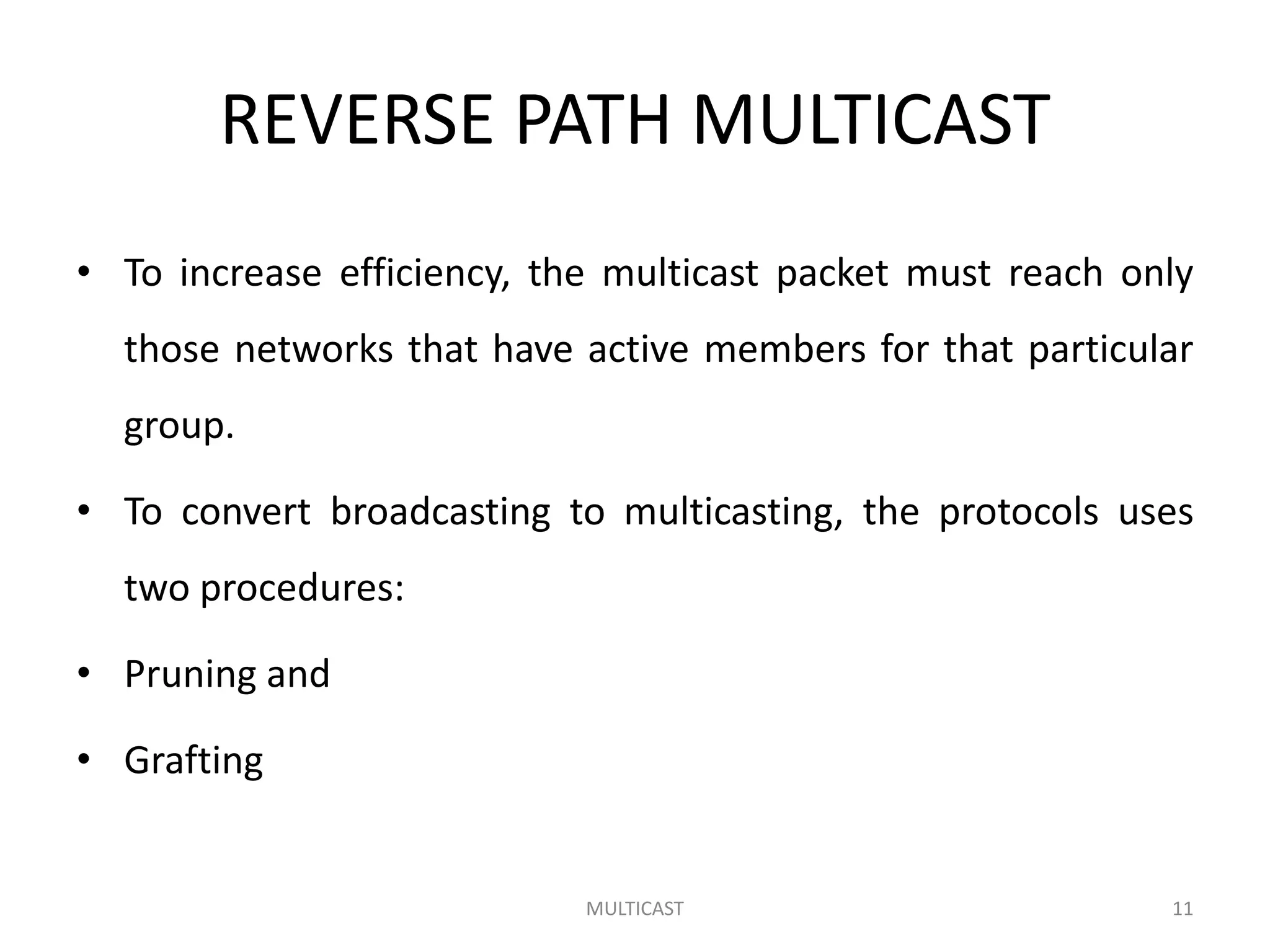 REVERSE PATH MULTICAST
• To increase efficiency, the multicast packet must reach only
those networks that have active members for that particular
group.
• To convert broadcasting to multicasting, the protocols uses
two procedures:
• Pruning and
• Grafting
MULTICAST 11
 