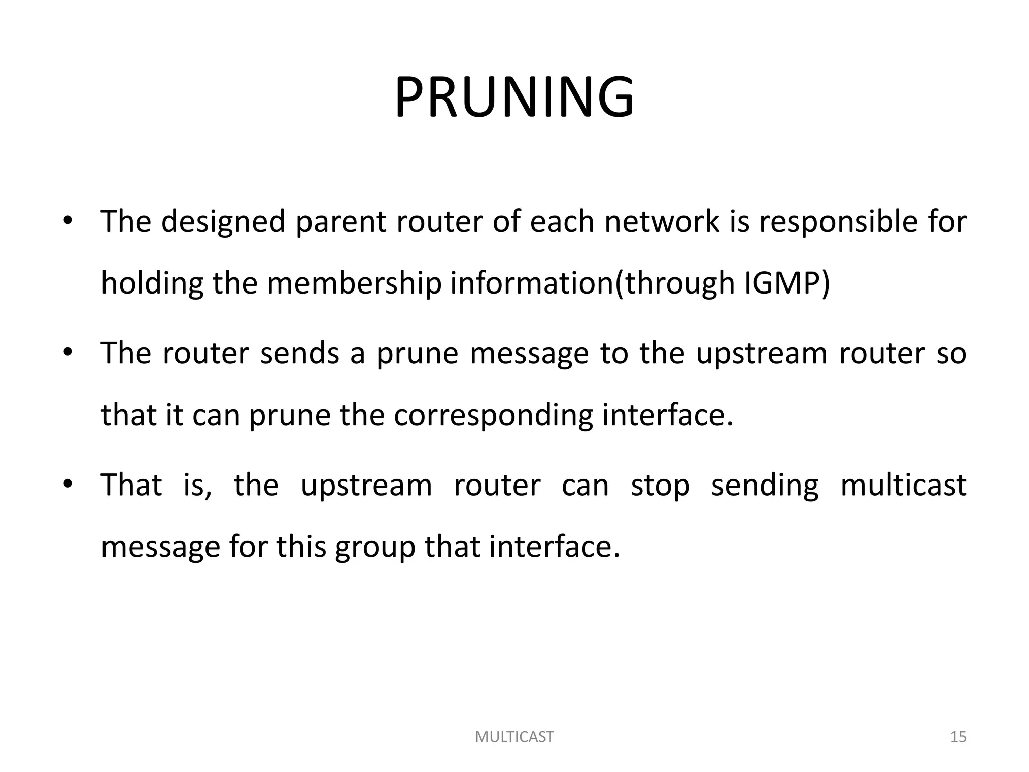 PRUNING
• The designed parent router of each network is responsible for
holding the membership information(through IGMP)
• The router sends a prune message to the upstream router so
that it can prune the corresponding interface.
• That is, the upstream router can stop sending multicast
message for this group that interface.
MULTICAST 15
 