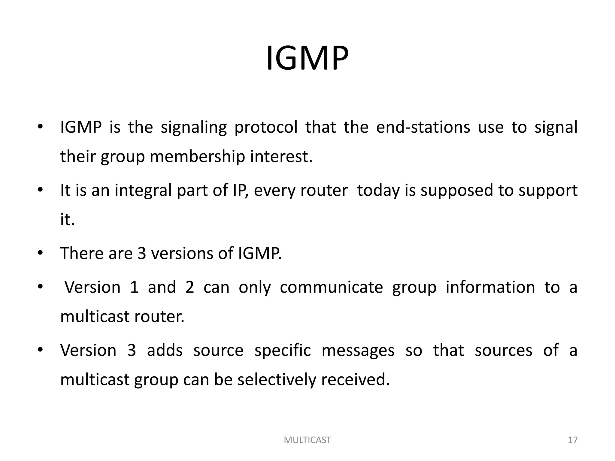 IGMP
• IGMP is the signaling protocol that the end-stations use to signal
their group membership interest.
• It is an integral part of IP, every router today is supposed to support
it.
• There are 3 versions of IGMP.
• Version 1 and 2 can only communicate group information to a
multicast router.
• Version 3 adds source specific messages so that sources of a
multicast group can be selectively received.
MULTICAST 17
 