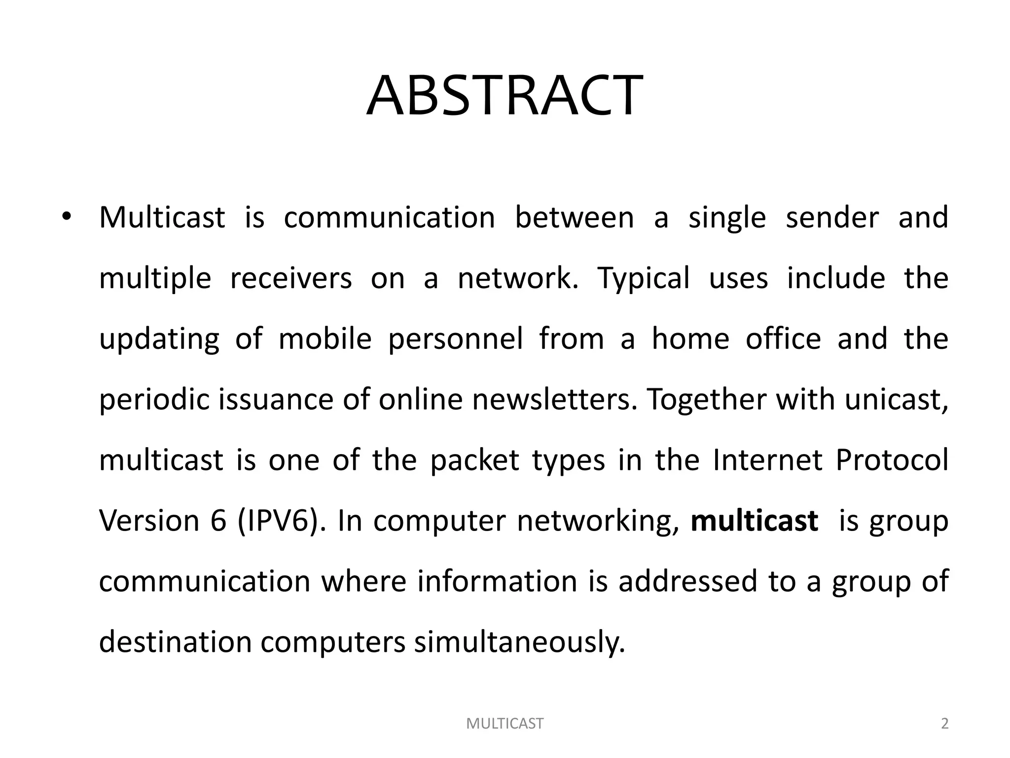 ABSTRACT
• Multicast is communication between a single sender and
multiple receivers on a network. Typical uses include the
updating of mobile personnel from a home office and the
periodic issuance of online newsletters. Together with unicast,
multicast is one of the packet types in the Internet Protocol
Version 6 (IPV6). In computer networking, multicast is group
communication where information is addressed to a group of
destination computers simultaneously.
MULTICAST 2
 