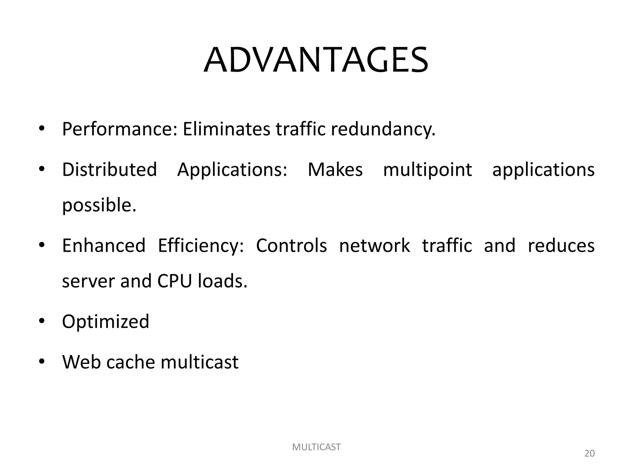 ADVANTAGES
• Performance: Eliminates traffic redundancy.
• Distributed Applications: Makes multipoint applications
possible.
• Enhanced Efficiency: Controls network traffic and reduces
server and CPU loads.
• Optimized
• Web cache multicast
MULTICAST
20
 