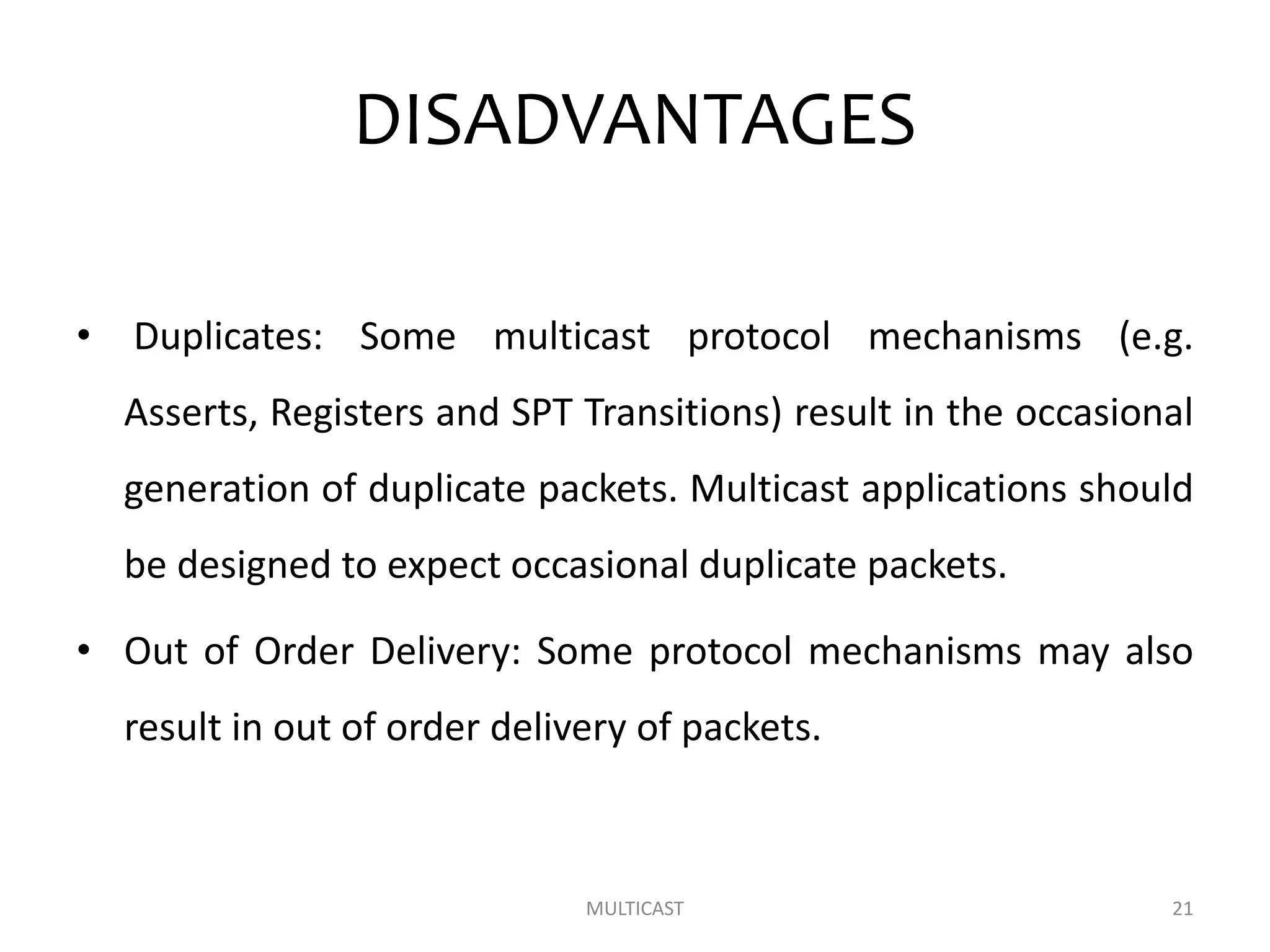 DISADVANTAGES
• Duplicates: Some multicast protocol mechanisms (e.g.
Asserts, Registers and SPT Transitions) result in the occasional
generation of duplicate packets. Multicast applications should
be designed to expect occasional duplicate packets.
• Out of Order Delivery: Some protocol mechanisms may also
result in out of order delivery of packets.
MULTICAST 21
 