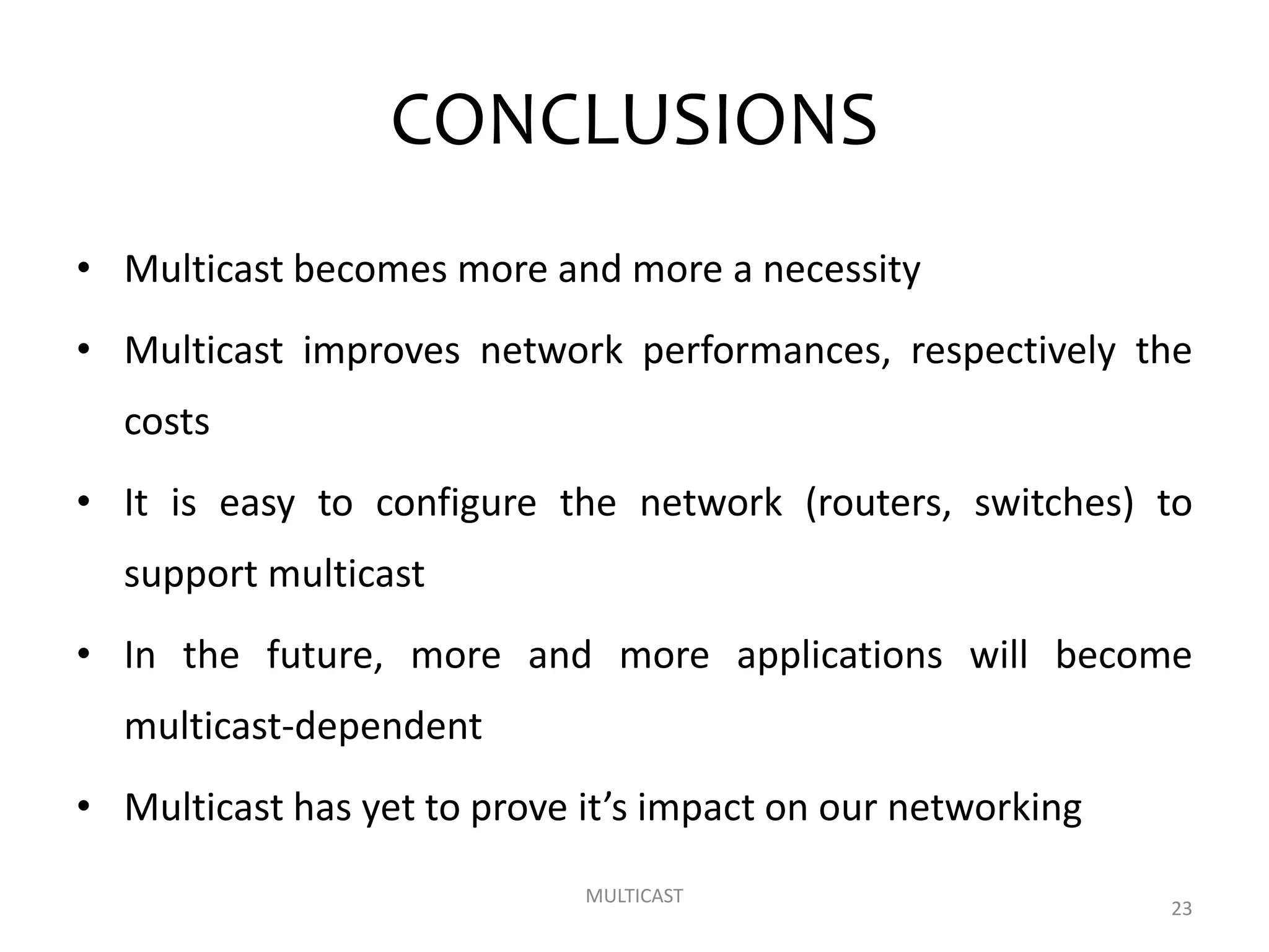 CONCLUSIONS
• Multicast becomes more and more a necessity
• Multicast improves network performances, respectively the
costs
• It is easy to configure the network (routers, switches) to
support multicast
• In the future, more and more applications will become
multicast-dependent
• Multicast has yet to prove it’s impact on our networking
MULTICAST
23
 