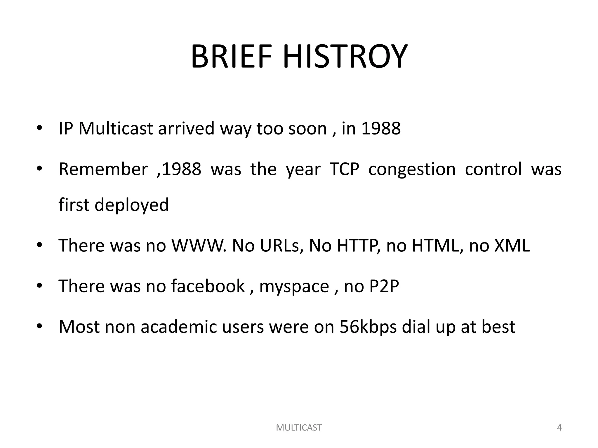 BRIEF HISTROY
• IP Multicast arrived way too soon , in 1988
• Remember ,1988 was the year TCP congestion control was
first deployed
• There was no WWW. No URLs, No HTTP, no HTML, no XML
• There was no facebook , myspace , no P2P
• Most non academic users were on 56kbps dial up at best
MULTICAST 4
 