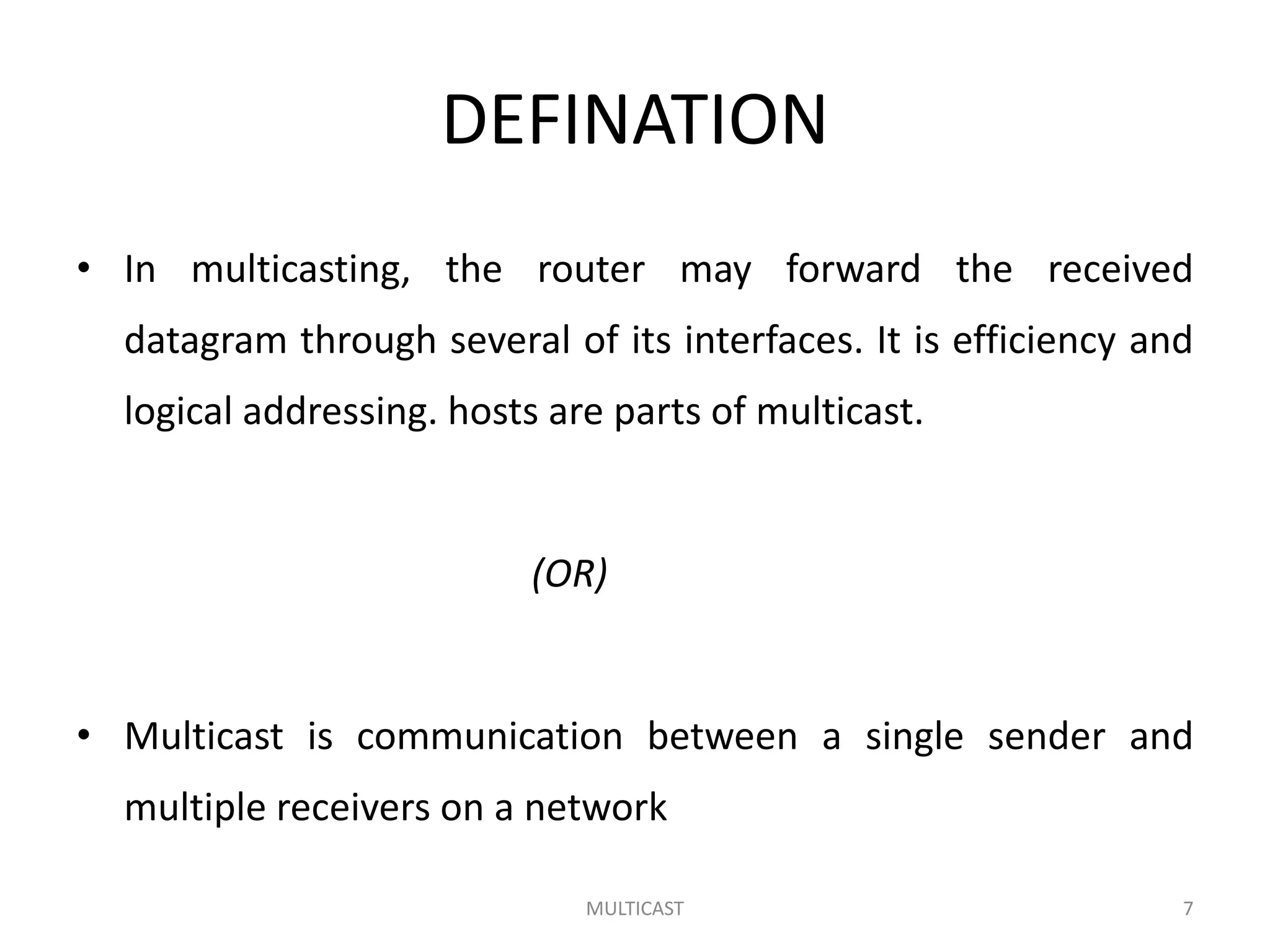 DEFINATION
• In multicasting, the router may forward the received
datagram through several of its interfaces. It is efficiency and
logical addressing. hosts are parts of multicast.
(OR)
• Multicast is communication between a single sender and
multiple receivers on a network
MULTICAST 7
 