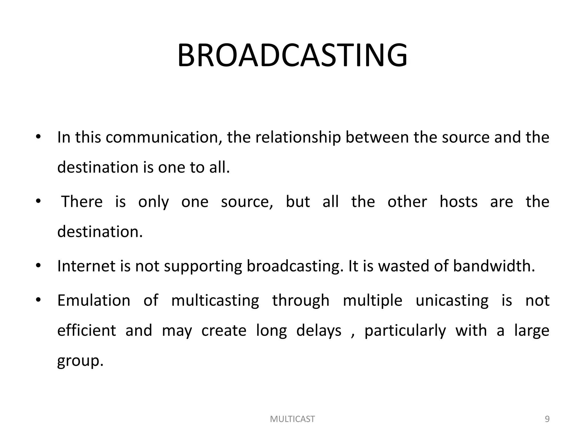 BROADCASTING
• In this communication, the relationship between the source and the
destination is one to all.
• There is only one source, but all the other hosts are the
destination.
• Internet is not supporting broadcasting. It is wasted of bandwidth.
• Emulation of multicasting through multiple unicasting is not
efficient and may create long delays , particularly with a large
group.
MULTICAST 9
 