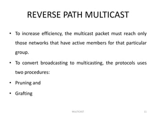 REVERSE PATH MULTICAST
• To increase efficiency, the multicast packet must reach only
those networks that have active members for that particular
group.
• To convert broadcasting to multicasting, the protocols uses
two procedures:
• Pruning and
• Grafting
MULTICAST 11
 