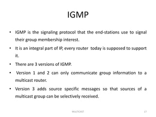 IGMP
• IGMP is the signaling protocol that the end-stations use to signal
their group membership interest.
• It is an integral part of IP, every router today is supposed to support
it.
• There are 3 versions of IGMP.
• Version 1 and 2 can only communicate group information to a
multicast router.
• Version 3 adds source specific messages so that sources of a
multicast group can be selectively received.
MULTICAST 17
 