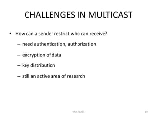 CHALLENGES IN MULTICAST
• How can a sender restrict who can receive?
– need authentication, authorization
– encryption of data
– key distribution
– still an active area of research
MULTICAST 19
 