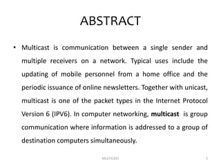 ABSTRACT
• Multicast is communication between a single sender and
multiple receivers on a network. Typical uses include the
updating of mobile personnel from a home office and the
periodic issuance of online newsletters. Together with unicast,
multicast is one of the packet types in the Internet Protocol
Version 6 (IPV6). In computer networking, multicast is group
communication where information is addressed to a group of
destination computers simultaneously.
MULTICAST 2
 