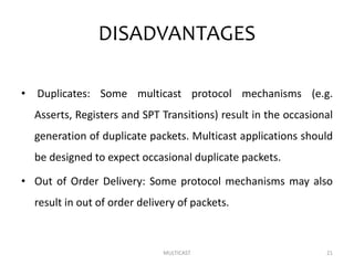 DISADVANTAGES
• Duplicates: Some multicast protocol mechanisms (e.g.
Asserts, Registers and SPT Transitions) result in the occasional
generation of duplicate packets. Multicast applications should
be designed to expect occasional duplicate packets.
• Out of Order Delivery: Some protocol mechanisms may also
result in out of order delivery of packets.
MULTICAST 21
 