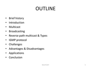 OUTLINE
• Brief history
• Introduction
• Multicast
• Broadcasting
• Reverse path multicast & Types
• IGMP protocol
• Challenges
• Advantages & Disadvantages
• Applications
• Conclusion
MULTICAST 3
 