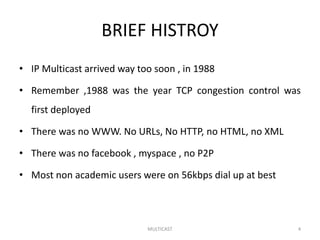 BRIEF HISTROY
• IP Multicast arrived way too soon , in 1988
• Remember ,1988 was the year TCP congestion control was
first deployed
• There was no WWW. No URLs, No HTTP, no HTML, no XML
• There was no facebook , myspace , no P2P
• Most non academic users were on 56kbps dial up at best
MULTICAST 4
 