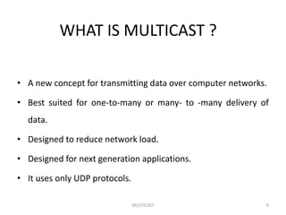 WHAT IS MULTICAST ?
• A new concept for transmitting data over computer networks.
• Best suited for one-to-many or many- to -many delivery of
data.
• Designed to reduce network load.
• Designed for next generation applications.
• It uses only UDP protocols.
MULTICAST 6
 