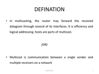 DEFINATION
• In multicasting, the router may forward the received
datagram through several of its interfaces. It is efficiency and
logical addressing. hosts are parts of multicast.
(OR)
• Multicast is communication between a single sender and
multiple receivers on a network
MULTICAST 7
 