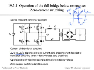 Fundamentals of Power Electronics 1 Chapter 19: Resonant Conversion
19.3.1 Operation of the full bridge below resonance:
Zero-current switching
Series resonant converter example
Current bi-directional switches
ZCS vs. ZVS depends on tank current zero crossings with respect to
transistor switching times = tank voltage zero crossings
Operation below resonance: input tank current leads voltage
Zero-current switching (ZCS) occurs
 